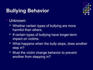 Bullying Behavior
 Unknown:
 Whether certain types of bullying are more
harmful than others.
 If certain types of bullying have longer-term
impact on victims.
 What happens when the bully stops, does another
step in?
 Must the victim change behavior to prevent
another from stepping in?
 