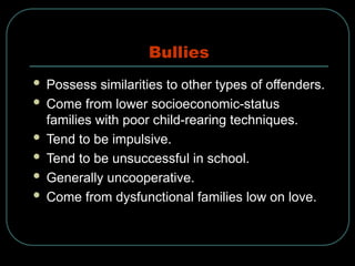 Bullies
 Possess similarities to other types of offenders.
 Come from lower socioeconomic-status
families with poor child-rearing techniques.
 Tend to be impulsive.
 Tend to be unsuccessful in school.
 Generally uncooperative.
 Come from dysfunctional families low on love.
 