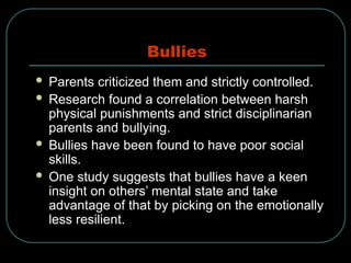 Bullies
 Parents criticized them and strictly controlled.
 Research found a correlation between harsh
physical punishments and strict disciplinarian
parents and bullying.
 Bullies have been found to have poor social
skills.
 One study suggests that bullies have a keen
insight on others’ mental state and take
advantage of that by picking on the emotionally
less resilient.
 