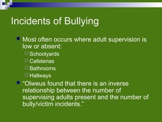 Incidents of Bullying
 Most often occurs where adult supervision is
low or absent:
 Schoolyards
 Cafeterias
 Bathrooms
 Hallways
 “Olweus found that there is an inverse
relationship between the number of
supervising adults present and the number of
bully/victim incidents.”
 