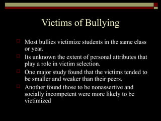 Victims of Bullying
 Most bullies victimize students in the same class
or year.
 Its unknown the extent of personal attributes that
play a role in victim selection.
 One major study found that the victims tended to
be smaller and weaker than their peers.
 Another found those to be nonassertive and
socially incompetent were more likely to be
victimized
 
