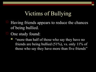 Victims of Bullying
 Having friends appears to reduce the chances
of being bullied.
 One study found:
 “more than half of those who say they have no
friends are being bullied (51%), vs. only 11% of
those who say they have more than five friends”
 