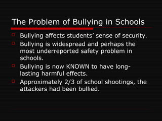 The Problem of Bullying in Schools
 Bullying affects students’ sense of security.
 Bullying is widespread and perhaps the
most underreported safety problem in
schools.
 Bullying is now KNOWN to have long-
lasting harmful effects.
 Approximately 2/3 of school shootings, the
attackers had been bullied.
 