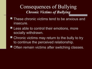 Consequences of Bullying
Chronic Victims of Bullying
 These chronic victims tend to be anxious and
insecure.
 Less able to control their emotions, more
socially withdrawn.
 Chronic victims may return to the bully to try
to continue the perceived relationship.
 Often remain victims after switching classes.
 