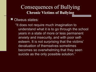 Consequences of Bullying
Chronic Victims of Bullying
 Olweus states:
“It does not require much imagination to
understand what it is to go through the school
years in a state of more or less permanent
anxiety and insecurity, and with poor self-
esteem. It is not surprising that the victims’
devaluation of themselves sometimes
becomes so overwhelming that they seen
suicide as the only possible solution.”
 