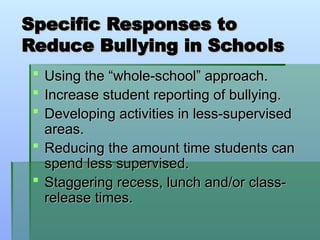 Specific Responses to
Specific Responses to
Reduce Bullying in Schools
Reduce Bullying in Schools
 Using the “whole-school” approach.
Using the “whole-school” approach.
 Increase student reporting of bullying.
Increase student reporting of bullying.
 Developing activities in less-supervised
Developing activities in less-supervised
areas.
areas.
 Reducing the amount time students can
Reducing the amount time students can
spend less supervised.
spend less supervised.
 Staggering recess, lunch and/or class-
Staggering recess, lunch and/or class-
release times.
release times.
 