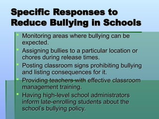 Specific Responses to
Specific Responses to
Reduce Bullying in Schools
Reduce Bullying in Schools
 Monitoring areas where bullying can be
Monitoring areas where bullying can be
expected.
expected.
 Assigning bullies to a particular location or
Assigning bullies to a particular location or
chores during release times.
chores during release times.
 Posting classroom signs prohibiting bullying
Posting classroom signs prohibiting bullying
and listing consequences for it.
and listing consequences for it.
 Providing teachers with effective classroom
Providing teachers with effective classroom
management training.
management training.
 Having high-level school administrators
Having high-level school administrators
inform late-enrolling students about the
inform late-enrolling students about the
school’s bullying policy.
school’s bullying policy.
 
