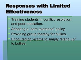 Responses with Limited
Responses with Limited
Effectiveness
Effectiveness
 Training students in conflict resolution
Training students in conflict resolution
and peer mediation.
and peer mediation.
 Adopting a “zero tolerance” policy.
Adopting a “zero tolerance” policy.
 Providing group therapy for bullies.
Providing group therapy for bullies.
 Encouraging victims to simply “stand up”
Encouraging victims to simply “stand up”
to bullies.
to bullies.
 