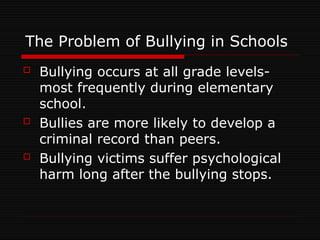 The Problem of Bullying in Schools
 Bullying occurs at all grade levels-
most frequently during elementary
school.
 Bullies are more likely to develop a
criminal record than peers.
 Bullying victims suffer psychological
harm long after the bullying stops.
 
