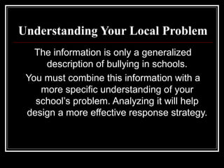 Understanding Your Local Problem
The information is only a generalized
description of bullying in schools.
You must combine this information with a
more specific understanding of your
school’s problem. Analyzing it will help
design a more effective response strategy.
 