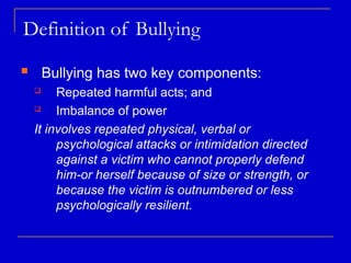 Definition of Bullying
 Bullying has two key components:
 Repeated harmful acts; and
 Imbalance of power
It involves repeated physical, verbal or
psychological attacks or intimidation directed
against a victim who cannot properly defend
him-or herself because of size or strength, or
because the victim is outnumbered or less
psychologically resilient.
 