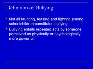Definition of Bullying
 Not all taunting, teasing and fighting among
schoolchildren constitutes bullying.
 Bullying entails repeated acts by someone
perceived as physically or psychologically
more powerful.
 