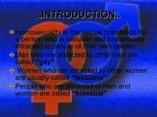 ..INTRODUCTION.. Homosexuality is the sexual orientation for a person who is sexually and romantically attracted to people of their own gender Men who are attracted to other men are called  “gay” Women who are attracted to other women are usually called  “lesbians”  People who are attracted to men  and  women are called  “bisexual” 