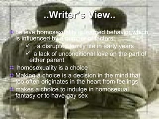 ..Writer’s View.. believe homosexuality is learned behavior which is influenced by a number of factors: a disrupted family life in early years a lack of unconditional love on the part of either parent homosexuality is a choice Making a choice is a decision in the mind that too often originates in the heart from feelings makes a choice to indulge in homosexual fantasy or to have gay sex 