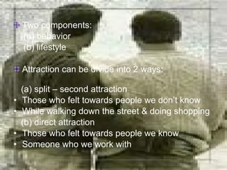 Two components:  (a) behavior (b) lifestyle Attraction can be divide into 2 ways:  (a) split – second attraction Those who felt towards people we don’t know While walking down the street & doing shopping (b) direct attraction Those who felt towards people we know Someone who we work with 