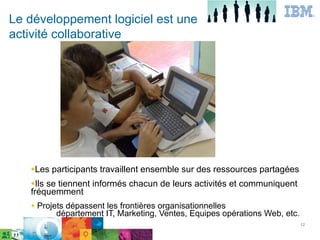 Le développement logiciel est une
activité collaborative




   ●Les   participants travaillent ensemble sur des ressources partagées
   ●Ilsse tiennent informés chacun de leurs activités et communiquent
   fréquemment
   ●   Projets dépassent les frontières organisationnelles
            département IT, Marketing, Ventes, Equipes opérations Web, etc.
                                                                              12
 