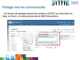 Partage vers les communautés
● Un bouton de partage expose les contenus de RTC au choix dans un
blog, un forum, un status personnel de IBM Connections




                                                             17

      IBM Confidential




                                                                     17
 