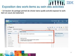 Exposition des work-items au sein des activities
● Un bouton de partage permet de choisir dans quelle activité exposer le work
item en cours de traitement




                                                                          18

       IBM Confidential




                                                                                18
 