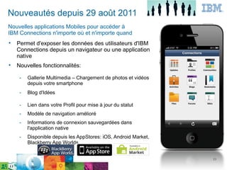 Nouveautés depuis 29 août 2011
Nouvelles applications Mobiles pour accéder à
IBM Connections n'importe où et n'importe quand

    Permet d'exposer les données des utilisateurs d'IBM
    Connections depuis un navigateur ou une application
    native

    Nouvelles fonctionnalités:

     ­   Gallerie Multimedia – Chargement de photos et vidéos
         depuis votre smartphone
     ­   Blog d'Idées

     ­   Lien dans votre Profil pour mise à jour du statut
     ­   Modèle de navigation amélioré
     ­   Informations de connexion sauvegardées dans
         l'application native
     ­   Disponible depuis les AppStores: iOS, Android Market,
         Blackberry App Worlds


                                                                 23
 