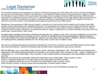 Legal Disclaimer
© IBM Corporation 2011. All Rights Reserved.

The information contained in this publication is provided for informational purposes only. While efforts were made to verify the completeness
and accuracy of the information contained in this publication, it is provided AS IS without warranty of any kind, express or implied. In addition,
this information is based on IBM’s current product plans and strategy, which are subject to change by IBM without notice. IBM shall not be
responsible for any damages arising out of the use of, or otherwise related to, this publication or any other materials. Nothing contained in this
publication is intended to, nor shall have the effect of, creating any warranties or representations from IBM or its suppliers or licensors, or
altering the terms and conditions of the applicable license agreement governing the use of IBM software.

References in this presentation to IBM products, programs, or services do not imply that they will be available in all countries in which IBM
operates. Product release dates and/or capabilities referenced in this presentation may change at any time at IBM’s sole discretion based on
market opportunities or other factors, and are not intended to be a commitment to future product or feature availability in any way. Nothing
contained in these materials is intended to, nor shall have the effect of, stating or implying that any activities undertaken by you will result in any
specific sales, revenue growth or other results.

INTERNATIONAL BUSINESS MACHINES CORPORATION PROVIDES ALL SAMPLE CODE ″AS IS″ WITHOUT WARRANTY OF ANY KIND,
EITHER EXPRESS OR IMPLIED, INCLUDING, BUT NOT LIMITED TO, WARRANTIES OF NON-INFRINGEMENT, MERCHANTABILITY,
TITLE OR FITNESS FOR A PARTICULAR PURPOSE. IBM WILL NOT BE LIABLE FOR ANY DIRECT, INDIRECT, SPECIAL, INCIDENTAL
OR CONSEQUENTIAL DAMAGES ARISING OUT OF OR RELATING TO ANY USE OF SAMPLE CODE.


All customer examples described are presented as illustrations of how those customers have used IBM products and the results
they may have achieved. Actual environmental costs and performance characteristics may vary by customer.

IBM, the IBM logo, Lotus, Lotus Notes, Notes, Domino, Quickr, Sametime, WebSphere, UC2, PartnerWorld and Lotusphere are
trademarks of International Business Machines Corporation in the United States, other countries, or both. Unyte is a trademark of
WebDialogs, Inc., in the United States, other countries, or both.f Adobe Systems Incorporated in the United States, and/or other
countries
Microsoft and Windows are trademarks of Microsoft Corporation in the United States, other countries, or both.:
UNIX is a registered trademark of The Open Group in the United States and other countries.
Linux is a registered trademark of Linus Torvalds in the United States, other countries, or both.
Other company, product, or service names may be trademarks or service marks of others.

All references to Renovations Inc refer to a fictitious company and are used for illustration purposes only.
                                                                                                                                               36
 