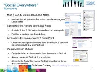 “Social Everywhere”
Nouveautés


    Mise à jour du Status dans Lotus Notes
     ­   Mettre à jour et visualiser les status dans la messagerie
         Lotus Notes

    Connecteur de Fichiers pour Lotus Notes
     ­   Accéder à ses fichiers depuis son client de messagerie
     ­   Faciliter le partage par drag & drop

    Accès dans les communautés à SharePoint
     ­   Obtenir et partager des fichiers dans Sharepoint à partir de
         sa communauté IBM Connections

    Plugin Microsoft Outlook
     ­   Carte de visite de réseau socia dans les contacts Outlook
     ­   Ajouter une email Outlook à une activité
     ­   Alimenter le Social Connector Outllook avec les contenur
         IBM Connections
                               Solutions Catalog http://catalog.lotus.com
                                                                            ٨
 