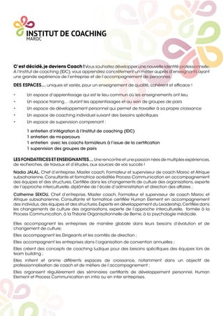 C’est décidé,je deviens Coach !Vous souhaitez développer une nouvelle identité professionnelle.
A l’Institut de coaching (IDC),vous apprendrez concrètement un métier auprès d’enseignants ayant
une grande expérience de l’entreprise et de l’accompagnement de personnes.
DES ESPACES… uniques et variés, pour un enseignement de qualité, cohérent et efﬁcace !
• Un espace d’apprentissage qui est le lieu commun où les enseignements ont lieu
• Un espace training… durant les apprentissages et au sein de groupes de pairs
• Un espace de développement personnel qui permet de travailler à sa propre croissance
• Un espace de coaching individuel suivant des besoins spéciﬁques
• Un espace de supervision comprenant :
1 entretien d’intégration à l’Institut de coaching (IDC)
1 entretien de mi-parcours
1 entretien avec les coachs formateurs à l’issue de la certiﬁcation
1 supervision des groupes de pairs
LES FONDATRICES ET ENSEIGNANTES… Une rencontre et une passion nées de multiples expériences,
de recherches, de travaux et d’études, aux sources de vos succès !
Nadia JALAL, Chef d’entreprise, Master coach, Formateur et superviseur de coach Maroc et Afrique
subsaharienne, Consultante et formatrice acréditée Process Communication en accompagnement
des équipes et des structures, Certiﬁée dans les changements de culture des organisations, experte
de l’approche interculturelle, diplômée de l’école d’administration et direction des affaires ;
Catherine SEKOU, Chef d’entreprise, Master coach, Formateur et superviseur de coach Maroc et
Afrique subsaharienne, Consultante et formatrice certiﬁée Human Element en accompagnement
des individus,des équipes et des structures,Experte en développement du Leadership,Certiﬁée dans
les changements de culture des organisations, experte de l’approche interculturelle, formée à la
Process Communication, à la Théorie Organisationnelle de Berne, à la psychologie médicale.
Elles accompagnent les entreprises de manière globale dans leurs besoins d’évolution et de
changement de culture;
Elles accompagnent les Dirigeants et les comités de direction ;
Elles accompagnent les entreprises dans l’organisation de convention annuelles ;
Elles créent des concepts de coaching ludique pour des besoins spéciﬁques des équipes lors de
team building ;
Elles initient et anime différents espaces de croissance, notamment dans un objectif de
professionnalisation de coach et de métiers de l’accompagnement ;
Elles organisent régulièrement des séminaires certiﬁants de développement personnel, Human
Element et Process Communication en intra ou en inter entreprises.
 