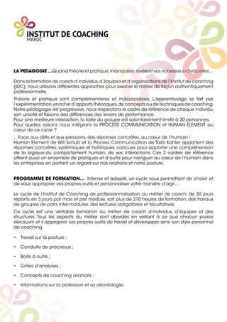 LA PEDAGOGIE ...Quand théorie et pratique,imbriquées,révèlent vos richesses individuelles…
Dans la formation de coach d’individus,d’équipes et d’organisations de l’Institut de coaching
(IDC), nous utilisons différentes approches pour exercer le métier de façon authentiquement
professionnelle.
Théorie et pratique sont complémentaires et indissociables. L’apprentissage se fait par
l’expérimentation,enrichie d’apports théoriques,de concepts ou de techniques de coaching.
Notre pédagogie est progressive,nous respectons le cadre de référence de chaque individu,
son unicité et faisons des différences des leviers de performance.
Pour une meilleure interaction, la taille du groupe est volontairement limité à 20 personnes.
Pour quelles raisons nous intégrons la PROCESS COMMUNICATION et HUMAN ELEMENT au
cœur de ce cycle ?
…Face aux déﬁs et aux pressions, des réponses concrètes, au cœur de l’humain !
Human Element de Will Schutz et la Process Communication de Taibi Kahler apportent des
réponses concrètes, systémiques et holistiques, concues pour apporter une compréhension
de la logique,du comportement humain, de ses interactions. Ces 2 cadres de référence
offrent aussi un ensemble de pratiques et d’outils pour naviguer au cœur de l’humain dans
les entreprises en portant un regard sur nos relations et notre posture.
PROGRAMME DE FORMATION… Intense et adapté, un cycle vous permettant de choisir et
de vous approprier vos propres outils et personnaliser votre manière d’agir…
Le cycle de l’Institut de Coaching de professionnalisation au métier de coach, de 30 jours
répartis en 3 jours par mois et par module, soit plus de 210 heures de formation, des travaux
de groupes de pairs inter-modules, des lectures obligatoires et facultatives.
Ce cycle est une véritable formation au métier de coach d’individus, d’équipes et des
structures. Tous les aspects du métier sont abordés en veillant à ce que chacun puisse
découvrir et s’approprier ses propres outils de travail et développer, ainsi son style personnel
de coaching.
• Travail sur la posture ;
• Conduite de processus ;
• Boite à outils ;
• Grilles d’analyses ;
• Concepts de coaching avancés ;
• Informations sur la profession et sa déontologie.
 