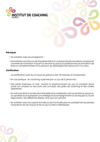 Pré-requis 
• Un entretien avec les enseignants ;
• Lesentretienssonttenussuiteàlaprésentationd’undossierdepré-inscriptioncomprenant
une lettre de motivation incluant un résumé du parcours professionnel,les formations de
base et complémentaires et le parcours de développement personnel s’il y a lieu.
Certiﬁcation
La certiﬁcation aura lieu à l’issue du parcours des 10 modules et comprendra :
• Un cas pratique : Un coaching supervisé par un jury de 5 personnes ;
• Une partie théorique, à l’oral : Suivant le questionnement du jury, le candidat devra
porter son analyse sur des outils, des concepts, des grilles de coaching et des modes
opératoires ;
• Un mémoire de ﬁn d’année dont la ﬁnalité est la cristallisation de l’ensemble du parcours.
Le candidat aura à proposer une stratégie d’accompagnement d’une équipe ou d’une
organisation, ses différentes étapes, ainsi que son process.
• Un entretien avec les coachs formateurs dont la ﬁnalité pour le candidat est de prendre
conscience de ses acquis et de ce qui lui reste à développer.
 