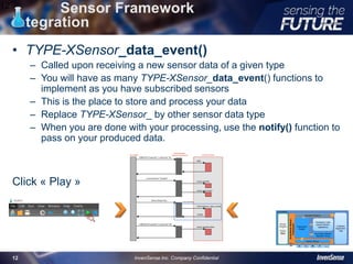 Sensor Framework
integration
• TYPE-XSensor_data_event()
– Called upon receiving a new sensor data of a given type
– You will have as many TYPE-XSensor_data_event() functions to
implement as you have subscribed sensors
– This is the place to store and process your data
– Replace TYPE-XSensor_ by other sensor data type
– When you are done with your processing, use the notify() function to
pass on your produced data.
Click « Play »
12
InvenSense Inc. Company Confidential12
 