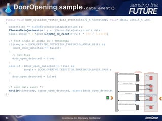 DoorOpening sample - data_event()
static void game_rotation_vector_data_event(uint32_t timestamp, void* data, uint16_t len)
{
assert(len == sizeof(VSensorDataQuaternion));
VSensorDataQuaternion* q = (VSensorDataQuaternion*) data;
float angle = 2 *acos(intq30_to_float(q->w)) * 180 / 3.14159;
// Test angle if angle is > THRESHOLD
if((angle > DOOR_OPENING_DETECTION_THRESHOLD_ANGLE_RISE) &&
(door_open_detected == false))
{
// Set flag
door_open_detected = true;
}
else if ((door_open_detected == true) &&
(angle < DOOR_OPENING_DETECTION_THRESHOLD_ANGLE_DROP))
{
door_open_detected = false;
}
/* send data event */
notify(timestamp, &door_open_detected, sizeof(door_open_detected));
};
13
InvenSense Inc. Company Confidential13
 