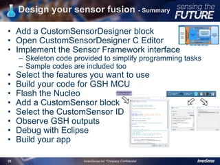 Design your sensor fusion - Summary
• Add a CustomSensorDesigner block
• Open CustomSensorDesigner C Editor
• Implement the Sensor Framework interface
– Skeleton code provided to simplify programming tasks
– Sample codes are included too
• Select the features you want to use
• Build your code for GSH MCU
• Flash the Nucleo
• Add a CustomSensor block
• Select the CustomSensor ID
• Observe GSH outputs
• Debug with Eclipse
• Build your app
20
InvenSense Inc. Company Confidential20
 