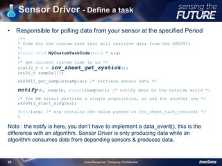 Sensor Driver - Define a task
• Responsible for polling data from your sensor at the specified Period
/**
* Code for the custom task that will retrieve data from the AK09911
*/
static void MyCustomTaskCode(void * arg)
{
/* get current system time in us */
uint32_t t = inv_shext_get_systick();
int16_t sample[3];
ak09911_get_sample(sample); /* retrieve sensor data */
notify(t, sample, sizeof(sample)); /* notify data to the outside world */
/* The HW sensor performs a single acquisition, so ask for another one */
ak09911_start_single();
(void)arg; /* arg contains the value passed on inv_shext_task_create() */
}
Note : the notify is here, you don’t have to implement a data_event(), this is the
difference with an algorithm. Sensor Driver is only producing data while an
algorithm consumes data from depending sensors & produces data.
25
InvenSense Inc. Company Confidential25
 