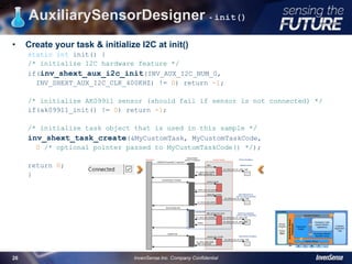 AuxiliarySensorDesigner - init()
• Create your task & initialize I2C at init()
static int init() {
/* initialize I2C hardware feature */
if(inv_shext_aux_i2c_init(INV_AUX_I2C_NUM_0,
INV_SHEXT_AUX_I2C_CLK_400KHZ) != 0) return -1;
/* initialize AK09911 sensor (should fail if sensor is not connected) */
if(ak09911_init() != 0) return -1;
/* initialize task object that is used in this sample */
inv_shext_task_create(&MyCustomTask, MyCustomTaskCode,
0 /* optional pointer passed to MyCustomTaskCode() */);
return 0;
}
26
InvenSense Inc. Company Confidential26
 