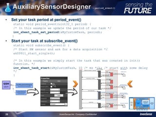 • Set your task period at period_event()
static void period_event(uint32_t period) {
/* In this example we update the period of our task */
inv_shext_task_set_period(&MyCustomTask, period);
}
• Start your task at subscribe_event()
static void subscribe_event() {
/* Start HW sensor and ask for a data acquisition */
ak09911_start_single();
/* In this example we simply start the task that was created in init()
function. */
inv_shext_task_start(&MyCustomTask, 10 /* ms */); /* start with some delay
*/
}
AuxiliarySensorDesigner – period_event()
28
InvenSense Inc. Company Confidential28
 