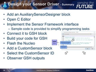 Design your Sensor Driver - Summary
• Add an AuxiliarySensorDesigner block
• Open C Editor
• Implement the Sensor Framework interface
– Sample code is provided to simplify programming tasks
• Connect it to GSH block
• Build your code for GSH
• Flash the Nucleo
• Add a CustomSensor block
• Select the CustomSensor ID
• Observer GSH outputs
30
InvenSense Inc. Company Confidential30
 