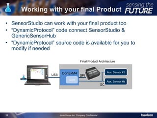 • SensorStudio can work with your final product too
• “DynamicProtocol” code connect SensorStudio &
GenericSensorHub
• “DynamicProtocol” source code is available for you to
modify if needed
Working with your final Product
USB
SPI
StudioSWArduinoHW
CortexM4 Aux. Sensor #1
SPI
I2C
Aux. Sensor #N
USB
Final Product Architecture
31 InvenSense Inc. Company Confidential
GSH
 