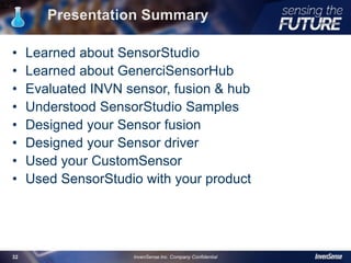 Presentation Summary
• Learned about SensorStudio
• Learned about GenerciSensorHub
• Evaluated INVN sensor, fusion & hub
• Understood SensorStudio Samples
• Designed your Sensor fusion
• Designed your Sensor driver
• Used your CustomSensor
• Used SensorStudio with your product
32
InvenSense Inc. Company Confidential32
 
