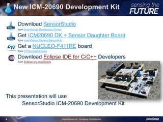 New ICM-20690 Development Kit
Download SensorStudio
from InvenSense Developers Corner
Get ICM20690 DK + Sensor Daughter Board
from InvenSense GenericSensorHub
Get a NUCLEO-F411RE board
from STMicroelectronics
Download Eclipse IDE for C/C++ Developers
from Eclipse.org downloads
This presentation will use
SensorStudio ICM-20690 Development Kit
4
InvenSense Inc. Company Confidential4
 