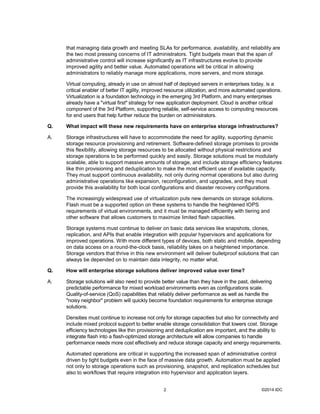 ©2014 IDC2
that managing data growth and meeting SLAs for performance, availability, and reliability are
the two most pressing concerns of IT administrators. Tight budgets mean that the span of
administrative control will increase significantly as IT infrastructures evolve to provide
improved agility and better value. Automated operations will be critical in allowing
administrators to reliably manage more applications, more servers, and more storage.
Virtual computing, already in use on almost half of deployed servers in enterprises today, is a
critical enabler of better IT agility, improved resource utilization, and more automated operations.
Virtualization is a foundation technology in the emerging 3rd Platform, and many enterprises
already have a "virtual first" strategy for new application deployment. Cloud is another critical
component of the 3rd Platform, supporting reliable, self-service access to computing resources
for end users that help further reduce the burden on administrators.
Q. What impact will these new requirements have on enterprise storage infrastructures?
A. Storage infrastructures will have to accommodate the need for agility, supporting dynamic
storage resource provisioning and retirement. Software-defined storage promises to provide
this flexibility, allowing storage resources to be allocated without physical restrictions and
storage operations to be performed quickly and easily. Storage solutions must be modularly
scalable, able to support massive amounts of storage, and include storage efficiency features
like thin provisioning and deduplication to make the most efficient use of available capacity.
They must support continuous availability, not only during normal operations but also during
administrative operations like expansion, reconfiguration, and upgrades, and they must
provide this availability for both local configurations and disaster recovery configurations.
The increasingly widespread use of virtualization puts new demands on storage solutions.
Flash must be a supported option on these systems to handle the heightened IOPS
requirements of virtual environments, and it must be managed efficiently with tiering and
other software that allows customers to maximize limited flash capacities.
Storage systems must continue to deliver on basic data services like snapshots, clones,
replication, and APIs that enable integration with popular hypervisors and applications for
improved operations. With more different types of devices, both static and mobile, depending
on data access on a round-the-clock basis, reliability takes on a heightened importance.
Storage vendors that thrive in this new environment will deliver bulletproof solutions that can
always be depended on to maintain data integrity, no matter what.
Q. How will enterprise storage solutions deliver improved value over time?
A. Storage solutions will also need to provide better value than they have in the past, delivering
predictable performance for mixed workload environments even as configurations scale.
Quality-of-service (QoS) capabilities that reliably deliver performance as well as handle the
"noisy neighbor" problem will quickly become foundation requirements for enterprise storage
solutions.
Densities must continue to increase not only for storage capacities but also for connectivity and
include mixed protocol support to better enable storage consolidation that lowers cost. Storage
efficiency technologies like thin provisioning and deduplication are important, and the ability to
integrate flash into a flash-optimized storage architecture will allow companies to handle
performance needs more cost effectively and reduce storage capacity and energy requirements.
Automated operations are critical in supporting the increased span of administrative control
driven by tight budgets even in the face of massive data growth. Automation must be applied
not only to storage operations such as provisioning, snapshot, and replication schedules but
also to workflows that require integration into hypervisor and application layers.
 