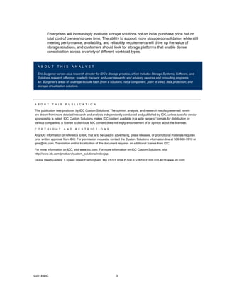 ©2014 IDC 3
Enterprises will increasingly evaluate storage solutions not on initial purchase price but on
total cost of ownership over time. The ability to support more storage consolidation while still
meeting performance, availability, and reliability requirements will drive up the value of
storage solutions, and customers should look for storage platforms that enable dense
consolidation across a variety of different workload types.
A B O U T T H I S A N A L Y S T
Eric Burgener serves as a research director for IDC's Storage practice, which includes Storage Systems, Software, and
Solutions research offerings; quarterly trackers; end-user research; and advisory services and consulting programs.
Mr. Burgener's areas of coverage include flash (from a solutions, not a component, point of view), data protection, and
storage virtualization solutions.
A B O U T T H I S P U B L I C A T I O N
This publication was produced by IDC Custom Solutions. The opinion, analysis, and research results presented herein
are drawn from more detailed research and analysis independently conducted and published by IDC, unless specific vendor
sponsorship is noted. IDC Custom Solutions makes IDC content available in a wide range of formats for distribution by
various companies. A license to distribute IDC content does not imply endorsement of or opinion about the licensee.
C O P Y R I G H T A N D R E S T R I C T I O N S
Any IDC information or reference to IDC that is to be used in advertising, press releases, or promotional materials requires
prior written approval from IDC. For permission requests, contact the Custom Solutions information line at 508-988-7610 or
gms@idc.com. Translation and/or localization of this document requires an additional license from IDC.
For more information on IDC, visit www.idc.com. For more information on IDC Custom Solutions, visit
http://www.idc.com/prodserv/custom_solutions/index.jsp.
Global Headquarters: 5 Speen Street Framingham, MA 01701 USA P.508.872.8200 F.508.935.4015 www.idc.com
 