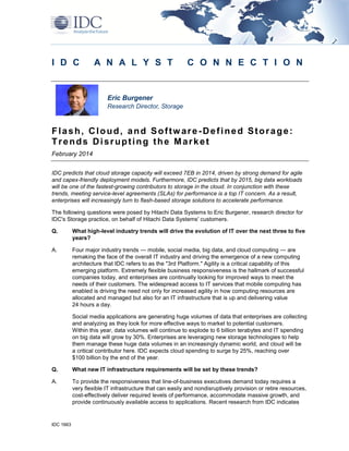 IDC 1663
I D C A N A L Y S T C O N N E C T I O N
Eric Burgener
Research Director, Storage
Flash, Cloud, and Software-Defined Storage:
Trends Disrupting the Market
February 2014
IDC predicts that cloud storage capacity will exceed 7EB in 2014, driven by strong demand for agile
and capex-friendly deployment models. Furthermore, IDC predicts that by 2015, big data workloads
will be one of the fastest-growing contributors to storage in the cloud. In conjunction with these
trends, meeting service-level agreements (SLAs) for performance is a top IT concern. As a result,
enterprises will increasingly turn to flash-based storage solutions to accelerate performance.
The following questions were posed by Hitachi Data Systems to Eric Burgener, research director for
IDC's Storage practice, on behalf of Hitachi Data Systems' customers.
Q. What high-level industry trends will drive the evolution of IT over the next three to five
years?
A. Four major industry trends — mobile, social media, big data, and cloud computing — are
remaking the face of the overall IT industry and driving the emergence of a new computing
architecture that IDC refers to as the "3rd Platform." Agility is a critical capability of this
emerging platform. Extremely flexible business responsiveness is the hallmark of successful
companies today, and enterprises are continually looking for improved ways to meet the
needs of their customers. The widespread access to IT services that mobile computing has
enabled is driving the need not only for increased agility in how computing resources are
allocated and managed but also for an IT infrastructure that is up and delivering value
24 hours a day.
Social media applications are generating huge volumes of data that enterprises are collecting
and analyzing as they look for more effective ways to market to potential customers.
Within this year, data volumes will continue to explode to 6 billion terabytes and IT spending
on big data will grow by 30%. Enterprises are leveraging new storage technologies to help
them manage these huge data volumes in an increasingly dynamic world, and cloud will be
a critical contributor here. IDC expects cloud spending to surge by 25%, reaching over
$100 billion by the end of the year.
Q. What new IT infrastructure requirements will be set by these trends?
A. To provide the responsiveness that line-of-business executives demand today requires a
very flexible IT infrastructure that can easily and nondisruptively provision or retire resources,
cost-effectively deliver required levels of performance, accommodate massive growth, and
provide continuously available access to applications. Recent research from IDC indicates
 