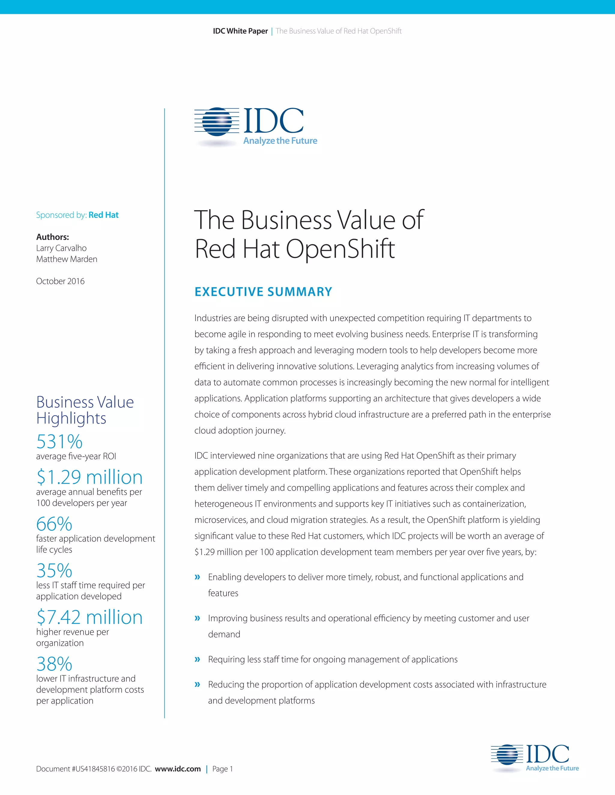 Document #US41845816 ©2016 IDC. www.idc.com | Page 1
IDC White Paper | The Business Value of Red Hat OpenShift
EXECUTIVE SUMMARY
Industries are being disrupted with unexpected competition requiring IT departments to
become agile in responding to meet evolving business needs. Enterprise IT is transforming
by taking a fresh approach and leveraging modern tools to help developers become more
efficient in delivering innovative solutions. Leveraging analytics from increasing volumes of
data to automate common processes is increasingly becoming the new normal for intelligent
applications. Application platforms supporting an architecture that gives developers a wide
choice of components across hybrid cloud infrastructure are a preferred path in the enterprise
cloud adoption journey.
IDC interviewed nine organizations that are using Red Hat OpenShift as their primary
application development platform. These organizations reported that OpenShift helps
them deliver timely and compelling applications and features across their complex and
heterogeneous IT environments and supports key IT initiatives such as containerization,
microservices, and cloud migration strategies. As a result, the OpenShift platform is yielding
significant value to these Red Hat customers, which IDC projects will be worth an average of
$1.29 million per 100 application development team members per year over five years, by:
» Enabling developers to deliver more timely, robust, and functional applications and
features
» Improving business results and operational efficiency by meeting customer and user
demand
» Requiring less staff time for ongoing management of applications
» Reducing the proportion of application development costs associated with infrastructure
and development platforms
The Business Value of
Red Hat OpenShift
Sponsored by: Red Hat
Authors:
Larry Carvalho	
Matthew Marden
October 2016
Business Value
Highlights
531%
average five-year ROI
$1.29 million
average annual benefits per
100 developers per year
66%
faster application development
life cycles
35%
less IT staff time required per
application developed
$7.42 million
higher revenue per
organization
38%
lower IT infrastructure and
development platform costs
per application
 