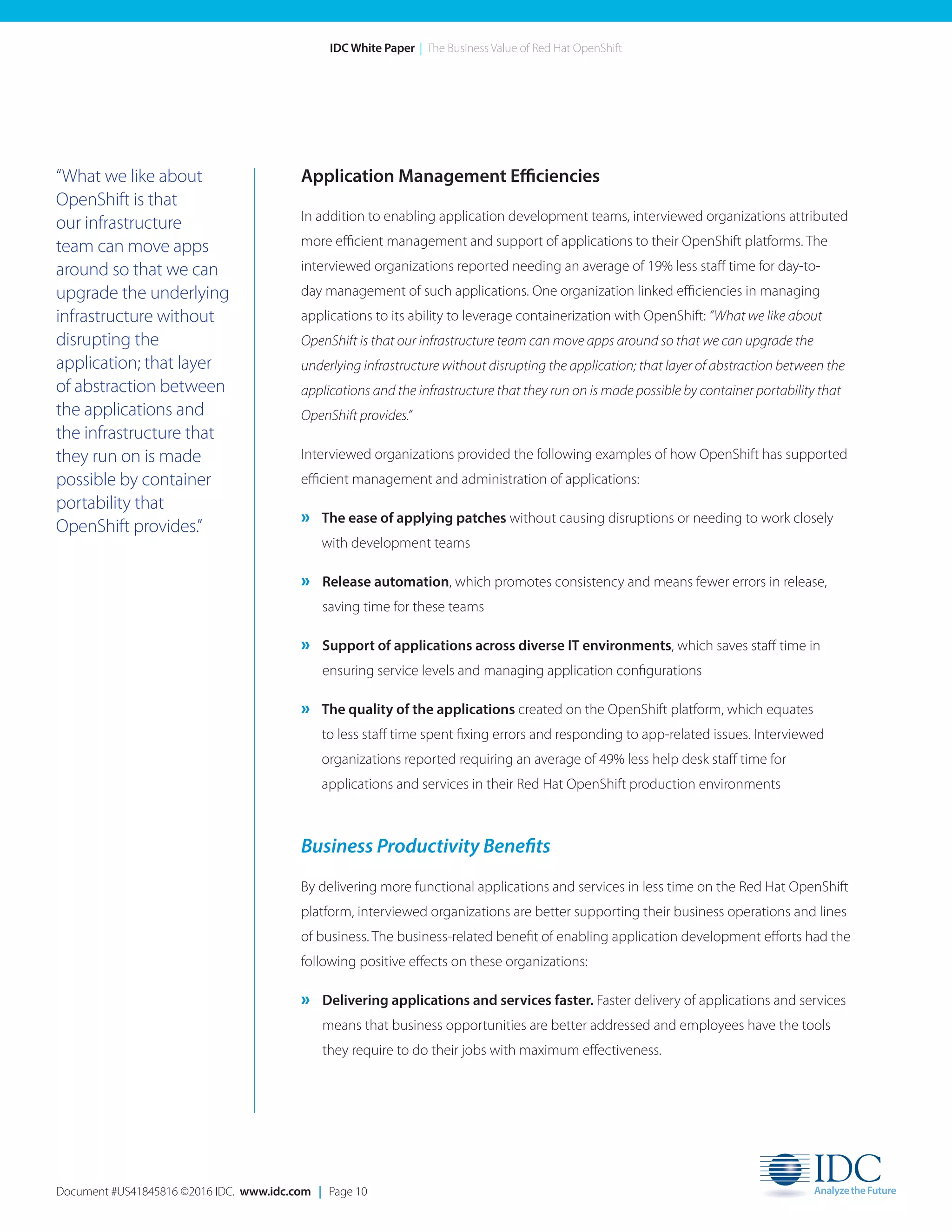 Document #US41845816 ©2016 IDC. www.idc.com | Page 10
IDC White Paper | The Business Value of Red Hat OpenShift
“What we like about
OpenShift is that
our infrastructure
team can move apps
around so that we can
upgrade the underlying
infrastructure without
disrupting the
application; that layer
of abstraction between
the applications and
the infrastructure that
they run on is made
possible by container
portability that
OpenShift provides.”
Application Management Efficiencies
In addition to enabling application development teams, interviewed organizations attributed
more efficient management and support of applications to their OpenShift platforms. The
interviewed organizations reported needing an average of 19% less staff time for day-to-
day management of such applications. One organization linked efficiencies in managing
applications to its ability to leverage containerization with OpenShift: “What we like about
OpenShift is that our infrastructure team can move apps around so that we can upgrade the
underlying infrastructure without disrupting the application; that layer of abstraction between the
applications and the infrastructure that they run on is made possible by container portability that
OpenShift provides.”
Interviewed organizations provided the following examples of how OpenShift has supported
efficient management and administration of applications:
» The ease of applying patches without causing disruptions or needing to work closely
with development teams
» Release automation, which promotes consistency and means fewer errors in release,
saving time for these teams
» Support of applications across diverse IT environments, which saves staff time in
ensuring service levels and managing application configurations
» The quality of the applications created on the OpenShift platform, which equates
to less staff time spent fixing errors and responding to app-related issues. Interviewed
organizations reported requiring an average of 49% less help desk staff time for
applications and services in their Red Hat OpenShift production environments
Business Productivity Benefits
By delivering more functional applications and services in less time on the Red Hat OpenShift
platform, interviewed organizations are better supporting their business operations and lines
of business. The business-related benefit of enabling application development efforts had the
following positive effects on these organizations:
» Delivering applications and services faster. Faster delivery of applications and services
means that business opportunities are better addressed and employees have the tools
they require to do their jobs with maximum effectiveness.
 