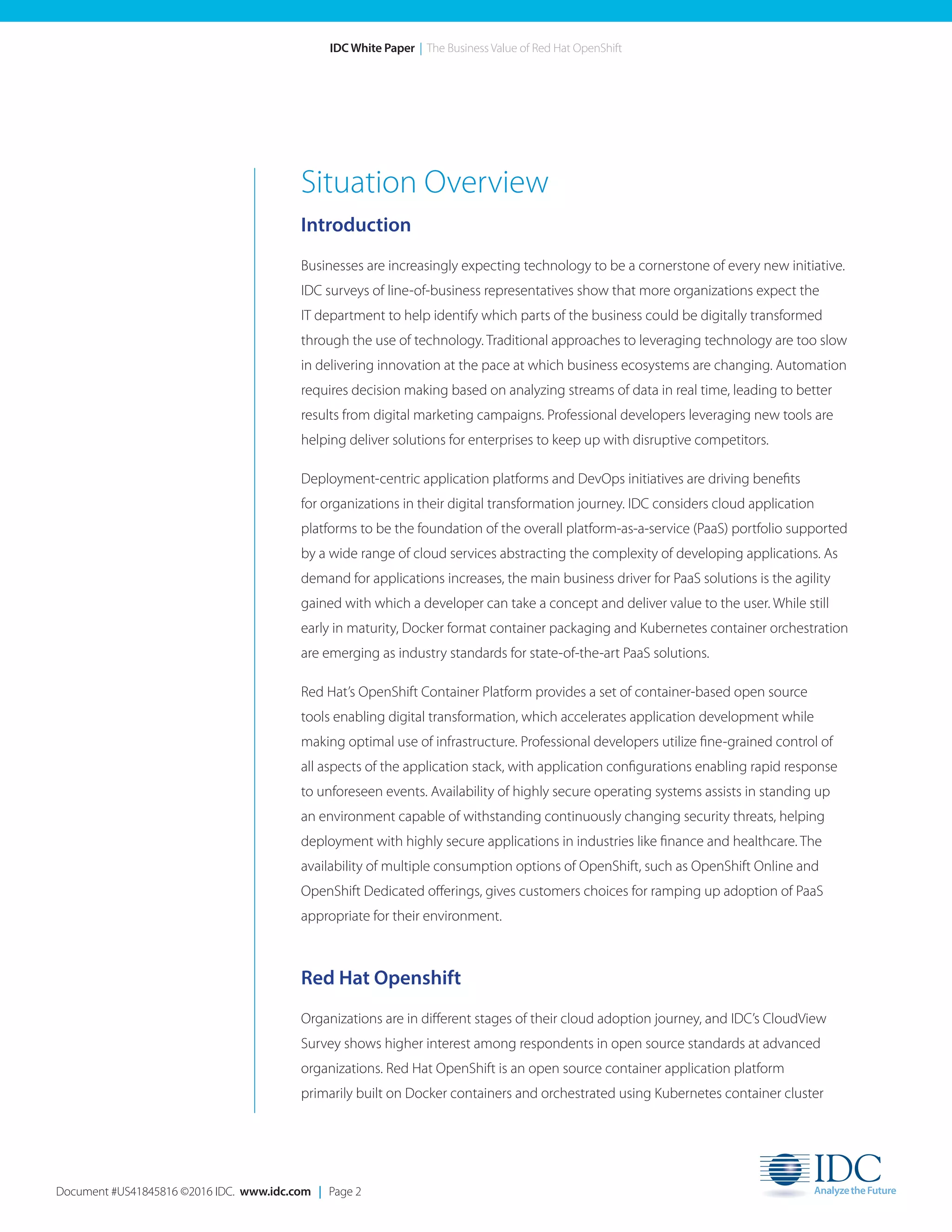Document #US41845816 ©2016 IDC. www.idc.com | Page 2
IDC White Paper | The Business Value of Red Hat OpenShift
Situation Overview
Introduction
Businesses are increasingly expecting technology to be a cornerstone of every new initiative.
IDC surveys of line-of-business representatives show that more organizations expect the
IT department to help identify which parts of the business could be digitally transformed
through the use of technology. Traditional approaches to leveraging technology are too slow
in delivering innovation at the pace at which business ecosystems are changing. Automation
requires decision making based on analyzing streams of data in real time, leading to better
results from digital marketing campaigns. Professional developers leveraging new tools are
helping deliver solutions for enterprises to keep up with disruptive competitors.
Deployment-centric application platforms and DevOps initiatives are driving benefits
for organizations in their digital transformation journey. IDC considers cloud application
platforms to be the foundation of the overall platform-as-a-service (PaaS) portfolio supported
by a wide range of cloud services abstracting the complexity of developing applications. As
demand for applications increases, the main business driver for PaaS solutions is the agility
gained with which a developer can take a concept and deliver value to the user. While still
early in maturity, Docker format container packaging and Kubernetes container orchestration
are emerging as industry standards for state-of-the-art PaaS solutions.
Red Hat’s OpenShift Container Platform provides a set of container-based open source
tools enabling digital transformation, which accelerates application development while
making optimal use of infrastructure. Professional developers utilize fine-grained control of
all aspects of the application stack, with application configurations enabling rapid response
to unforeseen events. Availability of highly secure operating systems assists in standing up
an environment capable of withstanding continuously changing security threats, helping
deployment with highly secure applications in industries like finance and healthcare. The
availability of multiple consumption options of OpenShift, such as OpenShift Online and
OpenShift Dedicated offerings, gives customers choices for ramping up adoption of PaaS
appropriate for their environment.
Red Hat Openshift
Organizations are in different stages of their cloud adoption journey, and IDC’s CloudView
Survey shows higher interest among respondents in open source standards at advanced
organizations. Red Hat OpenShift is an open source container application platform
primarily built on Docker containers and orchestrated using Kubernetes container cluster
 