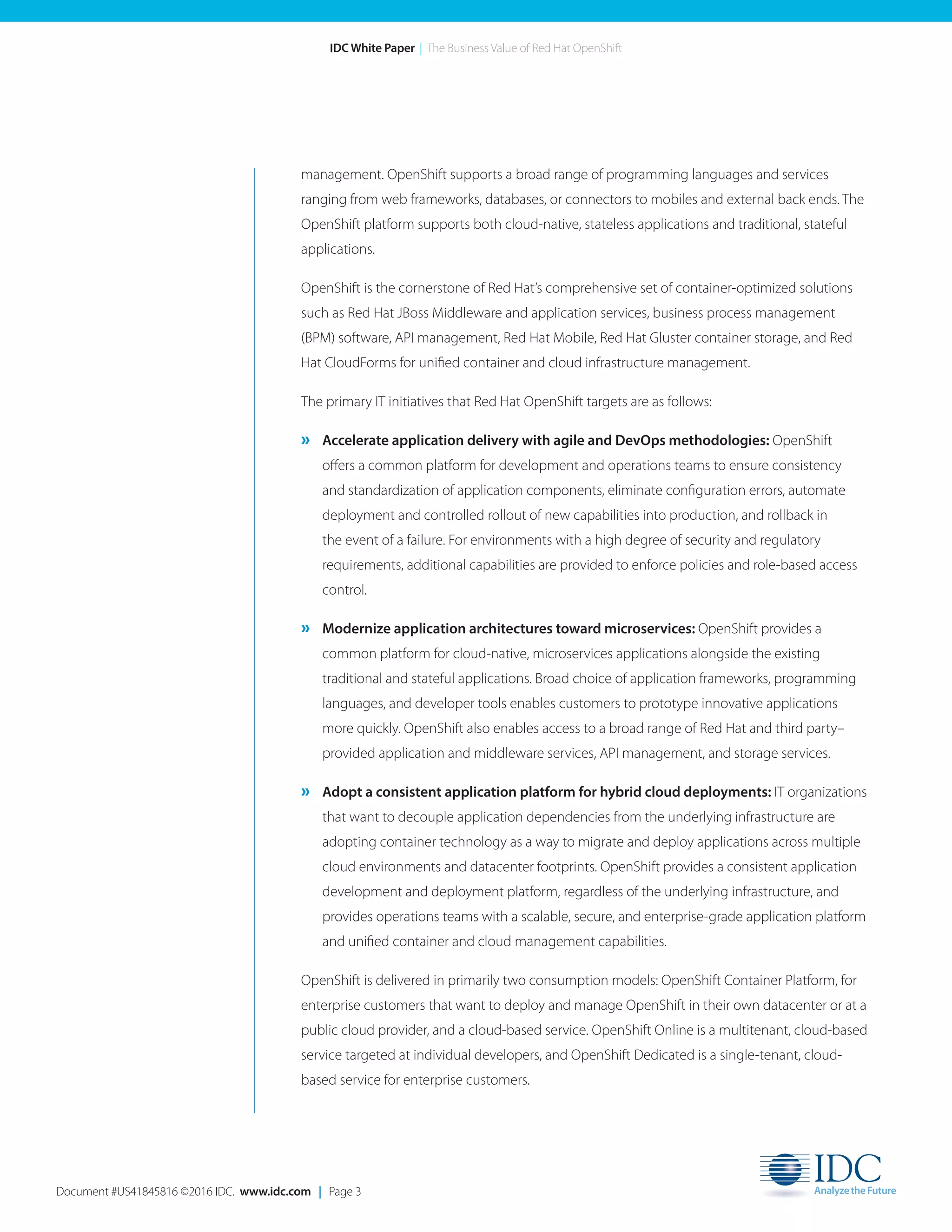 Document #US41845816 ©2016 IDC. www.idc.com | Page 3
IDC White Paper | The Business Value of Red Hat OpenShift
management. OpenShift supports a broad range of programming languages and services
ranging from web frameworks, databases, or connectors to mobiles and external back ends. The
OpenShift platform supports both cloud-native, stateless applications and traditional, stateful
applications.
OpenShift is the cornerstone of Red Hat’s comprehensive set of container-optimized solutions
such as Red Hat JBoss Middleware and application services, business process management
(BPM) software, API management, Red Hat Mobile, Red Hat Gluster container storage, and Red
Hat CloudForms for unified container and cloud infrastructure management.
The primary IT initiatives that Red Hat OpenShift targets are as follows:
» Accelerate application delivery with agile and DevOps methodologies: OpenShift
offers a common platform for development and operations teams to ensure consistency
and standardization of application components, eliminate configuration errors, automate
deployment and controlled rollout of new capabilities into production, and rollback in
the event of a failure. For environments with a high degree of security and regulatory
requirements, additional capabilities are provided to enforce policies and role-based access
control.
» Modernize application architectures toward microservices: OpenShift provides a
common platform for cloud-native, microservices applications alongside the existing
traditional and stateful applications. Broad choice of application frameworks, programming
languages, and developer tools enables customers to prototype innovative applications
more quickly. OpenShift also enables access to a broad range of Red Hat and third party–
provided application and middleware services, API management, and storage services.
» Adopt a consistent application platform for hybrid cloud deployments: IT organizations
that want to decouple application dependencies from the underlying infrastructure are
adopting container technology as a way to migrate and deploy applications across multiple
cloud environments and datacenter footprints. OpenShift provides a consistent application
development and deployment platform, regardless of the underlying infrastructure, and
provides operations teams with a scalable, secure, and enterprise-grade application platform
and unified container and cloud management capabilities.
OpenShift is delivered in primarily two consumption models: OpenShift Container Platform, for
enterprise customers that want to deploy and manage OpenShift in their own datacenter or at a
public cloud provider, and a cloud-based service. OpenShift Online is a multitenant, cloud-based
service targeted at individual developers, and OpenShift Dedicated is a single-tenant, cloud-
based service for enterprise customers.
 