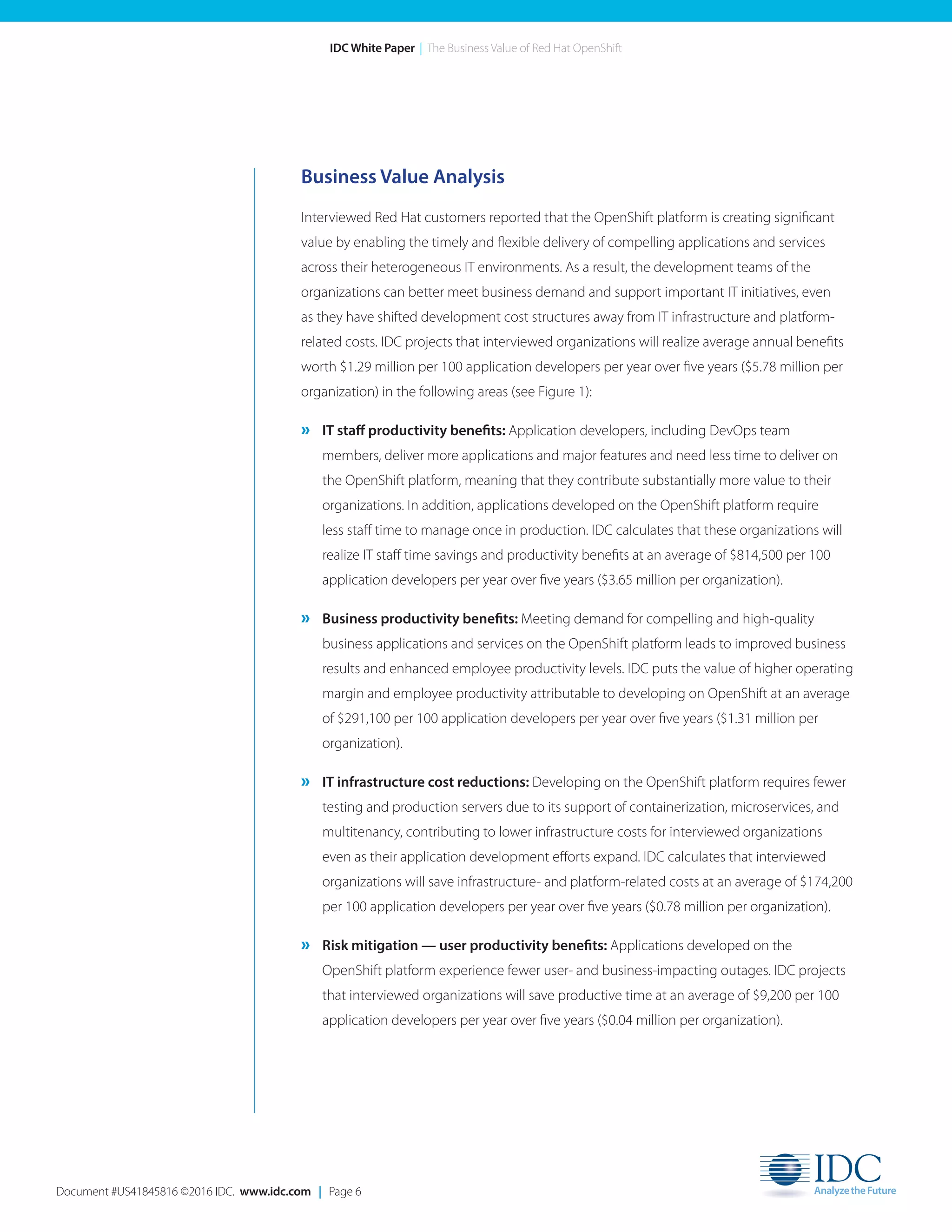 Document #US41845816 ©2016 IDC. www.idc.com | Page 6
IDC White Paper | The Business Value of Red Hat OpenShift
Business Value Analysis
Interviewed Red Hat customers reported that the OpenShift platform is creating significant
value by enabling the timely and flexible delivery of compelling applications and services
across their heterogeneous IT environments. As a result, the development teams of the
organizations can better meet business demand and support important IT initiatives, even
as they have shifted development cost structures away from IT infrastructure and platform-
related costs. IDC projects that interviewed organizations will realize average annual benefits
worth $1.29 million per 100 application developers per year over five years ($5.78 million per
organization) in the following areas (see Figure 1):
» IT staff productivity benefits: Application developers, including DevOps team
members, deliver more applications and major features and need less time to deliver on
the OpenShift platform, meaning that they contribute substantially more value to their
organizations. In addition, applications developed on the OpenShift platform require
less staff time to manage once in production. IDC calculates that these organizations will
realize IT staff time savings and productivity benefits at an average of $814,500 per 100
application developers per year over five years ($3.65 million per organization).
» Business productivity benefits: Meeting demand for compelling and high-quality
business applications and services on the OpenShift platform leads to improved business
results and enhanced employee productivity levels. IDC puts the value of higher operating
margin and employee productivity attributable to developing on OpenShift at an average
of $291,100 per 100 application developers per year over five years ($1.31 million per
organization).
» IT infrastructure cost reductions: Developing on the OpenShift platform requires fewer
testing and production servers due to its support of containerization, microservices, and
multitenancy, contributing to lower infrastructure costs for interviewed organizations
even as their application development efforts expand. IDC calculates that interviewed
organizations will save infrastructure- and platform-related costs at an average of $174,200
per 100 application developers per year over five years ($0.78 million per organization).
» Risk mitigation — user productivity benefits: Applications developed on the
OpenShift platform experience fewer user- and business-impacting outages. IDC projects
that interviewed organizations will save productive time at an average of $9,200 per 100
application developers per year over five years ($0.04 million per organization).
 