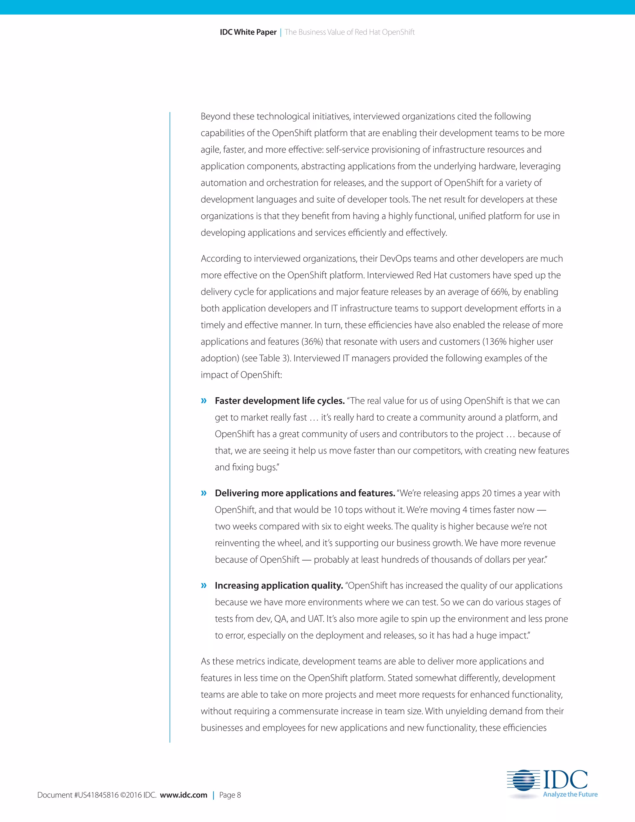 Document #US41845816 ©2016 IDC. www.idc.com | Page 8
IDC White Paper | The Business Value of Red Hat OpenShift
Beyond these technological initiatives, interviewed organizations cited the following
capabilities of the OpenShift platform that are enabling their development teams to be more
agile, faster, and more effective: self-service provisioning of infrastructure resources and
application components, abstracting applications from the underlying hardware, leveraging
automation and orchestration for releases, and the support of OpenShift for a variety of
development languages and suite of developer tools. The net result for developers at these
organizations is that they benefit from having a highly functional, unified platform for use in
developing applications and services efficiently and effectively.
According to interviewed organizations, their DevOps teams and other developers are much
more effective on the OpenShift platform. Interviewed Red Hat customers have sped up the
delivery cycle for applications and major feature releases by an average of 66%, by enabling
both application developers and IT infrastructure teams to support development efforts in a
timely and effective manner. In turn, these efficiencies have also enabled the release of more
applications and features (36%) that resonate with users and customers (136% higher user
adoption) (see Table 3). Interviewed IT managers provided the following examples of the
impact of OpenShift:
» Faster development life cycles. “The real value for us of using OpenShift is that we can
get to market really fast … it’s really hard to create a community around a platform, and
OpenShift has a great community of users and contributors to the project … because of
that, we are seeing it help us move faster than our competitors, with creating new features
and fixing bugs.”
» Delivering more applications and features.“We’re releasing apps 20 times a year with
OpenShift, and that would be 10 tops without it. We’re moving 4 times faster now —
two weeks compared with six to eight weeks. The quality is higher because we’re not
reinventing the wheel, and it’s supporting our business growth. We have more revenue
because of OpenShift — probably at least hundreds of thousands of dollars per year.”
» Increasing application quality. “OpenShift has increased the quality of our applications
because we have more environments where we can test. So we can do various stages of
tests from dev, QA, and UAT. It’s also more agile to spin up the environment and less prone
to error, especially on the deployment and releases, so it has had a huge impact.”
As these metrics indicate, development teams are able to deliver more applications and
features in less time on the OpenShift platform. Stated somewhat differently, development
teams are able to take on more projects and meet more requests for enhanced functionality,
without requiring a commensurate increase in team size. With unyielding demand from their
businesses and employees for new applications and new functionality, these efficiencies
 