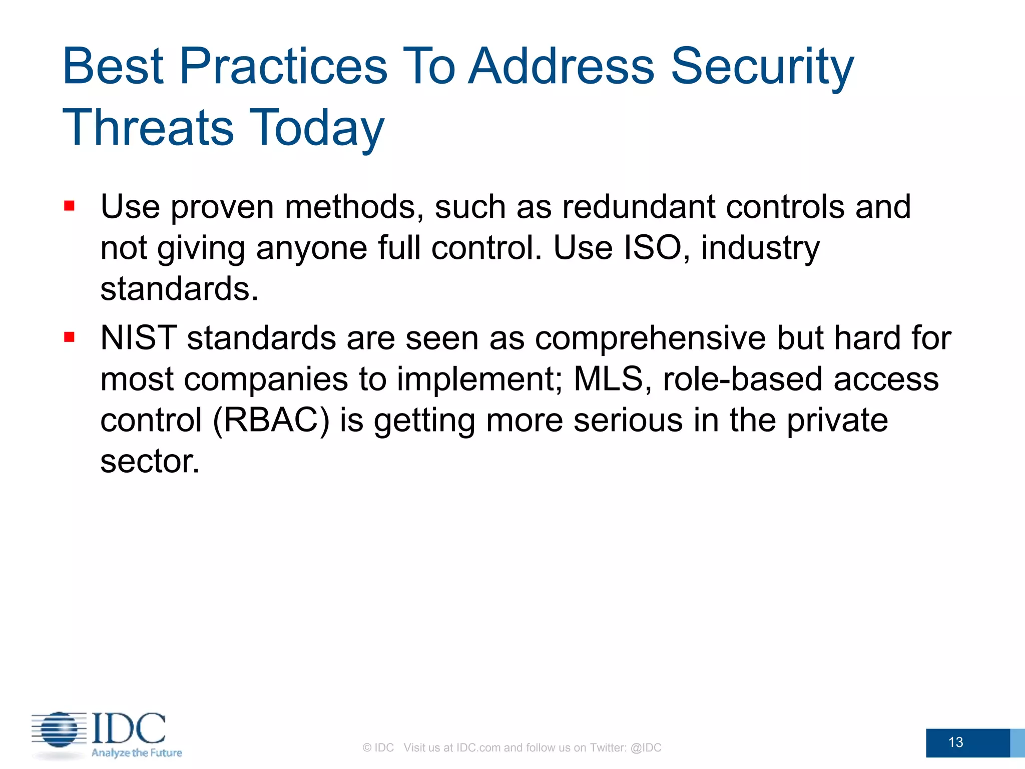 Best Practices To Address Security
Threats Today
© IDC Visit us at IDC.com and follow us on Twitter: @IDC 13
 Use proven methods, such as redundant controls and
not giving anyone full control. Use ISO, industry
standards.
 NIST standards are seen as comprehensive but hard for
most companies to implement; MLS, role-based access
control (RBAC) is getting more serious in the private
sector.
 