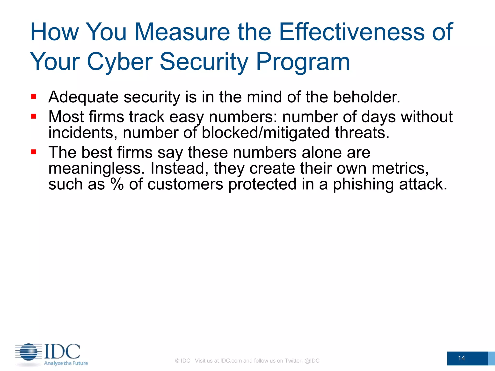 How You Measure the Effectiveness of
Your Cyber Security Program
 Adequate security is in the mind of the beholder.
 Most firms track easy numbers: number of days without
incidents, number of blocked/mitigated threats.
 The best firms say these numbers alone are
meaningless. Instead, they create their own metrics,
such as % of customers protected in a phishing attack.
© IDC Visit us at IDC.com and follow us on Twitter: @IDC 14
 