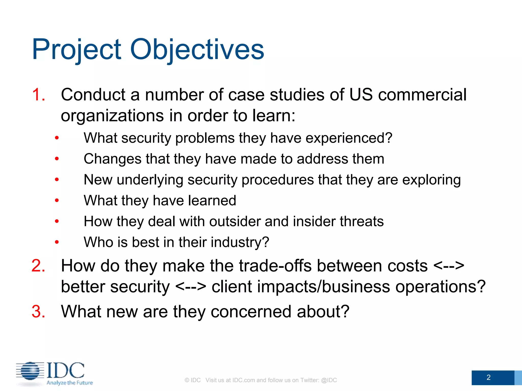 Project Objectives
1. Conduct a number of case studies of US commercial
organizations in order to learn:
• What security problems they have experienced?
• Changes that they have made to address them
• New underlying security procedures that they are exploring
• What they have learned
• How they deal with outsider and insider threats
• Who is best in their industry?
2. How do they make the trade-offs between costs <-->
better security <--> client impacts/business operations?
3. What new are they concerned about?
© IDC Visit us at IDC.com and follow us on Twitter: @IDC 2
 